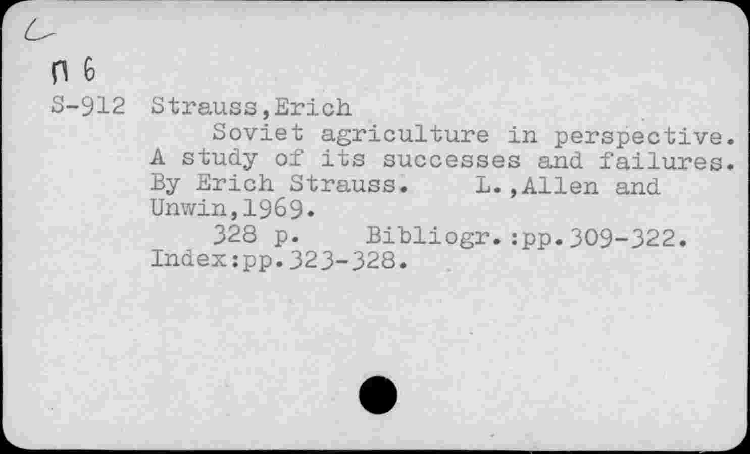 ﻿0 6
S-912 Strauss,Erich
Soviet agriculture in perspective. A study of its successes and failures. By Erich Strauss.	L.,Allen and
Unwin,1969.
328 p. Bibliogr.:pp.309-322.
Index:pp.323-328.